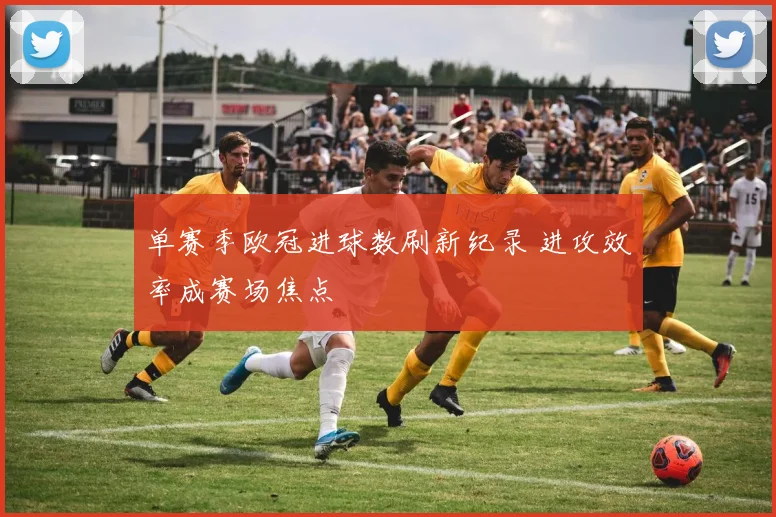 单赛季欧冠进球数刷新纪录 进攻效率成赛场焦点