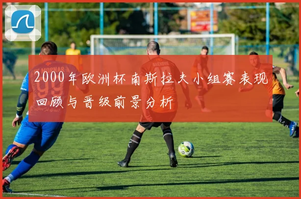 2000年欧洲杯南斯拉夫小组赛表现回顾与晋级前景分析
